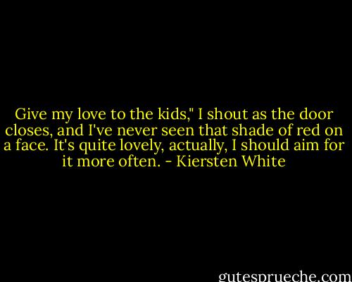 Give my love to the kids," I shout as the door closes, and I've never seen that shade of red on a face. It's quite lovely, actually, I should aim for it more often. - Kiersten White
