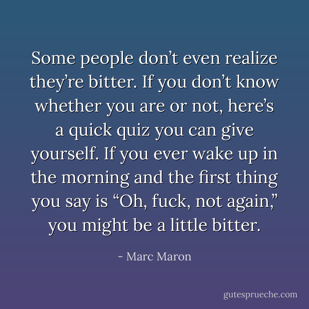 Some people don’t even realize they’re bitter. If you don’t know whether you are or not, here’s a quick quiz you can give yourself. If you ever wake up in the morning and the first thing you say is “Oh, fuck, not again,” you might be a little bitter. - Marc Maron