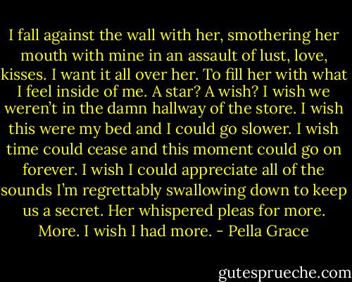 I fall against the wall with her, smothering her mouth with mine in an assault of lust, love, kisses. I want it all over her. To fill her with what I feel inside of me. A star? A wish? I wish we weren’t in the damn hallway of the store. I wish this were my bed and I could go slower. I wish time could cease and this moment could go on forever. I wish I could appreciate all of the sounds I’m regrettably swallowing down to keep us a secret. Her whispered pleas for more. More. I wish I had more. - Pella Grace