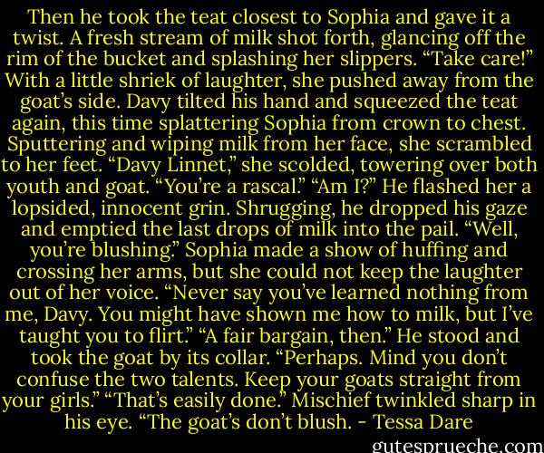 Then he took the teat closest to Sophia and gave it a twist. A fresh stream of milk shot forth, glancing off the rim of the bucket and splashing her slippers.<br />“Take care!” With a little shriek of laughter, she pushed away from the goat’s side. Davy tilted his hand and squeezed the teat again, this time splattering Sophia from crown to chest. Sputtering and wiping milk from her face, she scrambled to her feet. “Davy Linnet,” she scolded, towering over both youth and goat. “You’re a rascal.”<br />“Am I?” He flashed her a lopsided, innocent grin. Shrugging, he dropped his gaze and emptied the last drops of milk into the pail. “Well, you’re blushing.”<br />Sophia made a show of huffing and crossing her arms, but she could not keep the laughter out of her voice. “Never say you’ve learned nothing from me, Davy. You might have shown me how to milk, but I’ve taught you to flirt.”<br />“A fair bargain, then.” He stood and took the goat by its collar.<br />“Perhaps. Mind you don’t confuse the two talents. Keep your goats straight from your girls.”<br />“That’s easily done.” Mischief twinkled sharp in his eye. “The goat’s don’t blush. - Tessa Dare