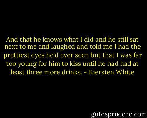 And that he knows what I did and he still sat next to me and laughed and told me I had the prettiest eyes he'd ever seen but that I was far too young for him to kiss until he had had at least three more drinks. - Kiersten White