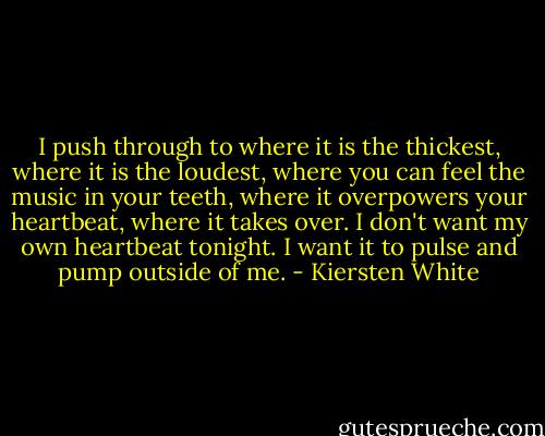 I push through to where it is the thickest, where it is the loudest, where you can feel the music in your teeth, where it overpowers your heartbeat, where it takes over. I don't want my own heartbeat tonight. I want it to pulse and pump outside of me. - Kiersten White
