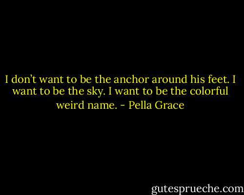 I don’t want to be the anchor around his feet. I want to be the sky. I want to be the colorful weird name. - Pella Grace