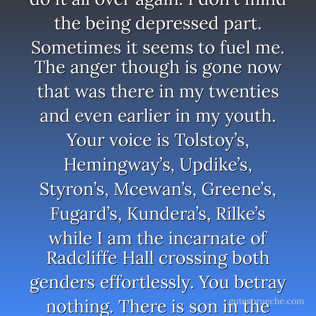 Yes, I know that now that there is truth in beauty and beauty in truth. My nature is to be depressive and come out of it and write, and enjoy writing and feeling as if I have a passion and excitement and love and euphoria for it and then I go 'back to sleep again' where I can eat and watch television and not work, not be productive and then just as if a magic switch is turned on I can do it all over again. I don't mind the being depressed part. Sometimes it seems to fuel me. The anger though is gone now that was there in my twenties and even earlier in my youth. Your voice is Tolstoy’s, Hemingway’s, Updike’s, Styron’s, Mcewan’s, Greene’s, Fugard’s, Kundera’s, Rilke’s while I am the incarnate of Radcliffe Hall crossing both genders effortlessly. You betray nothing. There is son in the picture. A small boy but you don’t introduce him to me. Obsessions are unhealthy creatures. They make you mentally ill, emotionally unstable; leave you with a chemistry of deep sadness in your life. I have my writing. It keeps me from disintegrating into fractions. I should stop now before I begin to make myself cry. - Abigail   George