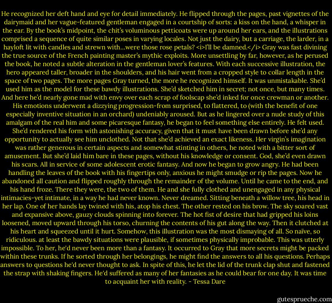 He recognized her deft hand and eye for detail immediately. He flipped through the pages, past vignettes of the dairymaid and her vague-featured gentleman engaged in a courtship of sorts: a kiss on the hand, a whisper in the ear. By the book’s midpoint, the chit’s voluminous petticoats were up around her ears, and the illustrations comprised a sequence of quite similar poses in varying locales. Not just the dairy, but a carriage, the larder, in a hayloft lit with candles and strewn with…were those rose petals?<br /><i>I’ll be damned.</i><br />Gray was fast divining the true source of the French painting master’s mythic exploits. More unsettling by far, however, as he perused the book, he noted a subtle alteration in the gentleman lover’s features. With each successive illustration, the hero appeared taller, broader in the shoulders, and his hair went from a cropped style to collar length in the space of two pages.<br />The more pages Gray turned, the more he recognized himself.<br />It was unmistakable. She’d used him as the model for these bawdy illustrations. She’d sketched him in secret; not once, but many times. And here he’d nearly gone mad with envy over each scrap of foolscap she’d inked for once crewman or another. His emotions underwent a dizzying progression-from surprised, to flattered, to (with the benefit of one especially inventive situation in an orchard) undeniably aroused.<br />But as he lingered over a nude study of this amalgam of the real him and some picaresque fantasy, he began to feel something else entirely. He felt used.<br />She’d rendered his form with astonishing accuracy, given that it must have been drawn before she’d any opportunity to actually see him unclothed. Not that she’d achieved an exact likeness. Her virgin’s imagination was rather generous in certain aspects and somewhat stinting in others, he noted with a bitter sort of amusement. But she’d laid him bare in these pages, without his knowledge or consent. God, she’d even drawn his scars. All in service of some adolescent erotic fantasy.<br />And now he began to grow angry.<br />He had been handling the leaves of the book with his fingertips only, anxious he might smudge or rip the pages. Now he abandoned all caution and flipped roughly through the remainder of the volume. Until he came to the end, and his hand froze.<br />There they were, the two of them. He and she fully clothed and unengaged in any physical intimacies-yet intimate, in a way he had never known. Never dreamed. Sitting beneath a willow tree, his head in her lap. One of her hands lay twined with his, atop his chest. The other rested on his brow. The sky soared vast and expansive above, gauzy clouds spinning into forever.<br />The hot fist of desire that had gripped his loins loosened, moved upward through his torso, churning the contents of his gut along the way. Then it clutched at his heart and squeezed until it hurt. Somehow, this illustration was the most dismaying of all. So naïve, so ridiculous. at least the bawdy situations were plausible, if sometimes physically improbable. This was utterly impossible. To her, he'd never been more than a fantasy.<br />It occurred to Gray that more secrets might be packed within these trunks. If he sorted through her belongings, he might find the answers to all his questions. Perhaps answers to questions he'd never thought to ask. In spite of this, he let the lid of the trunk clap shut and fastened the strap with shaking fingers. He'd suffered as many of her fantasies as he could bear for one day.<br />It was time to acquaint her with reality. - Tessa Dare