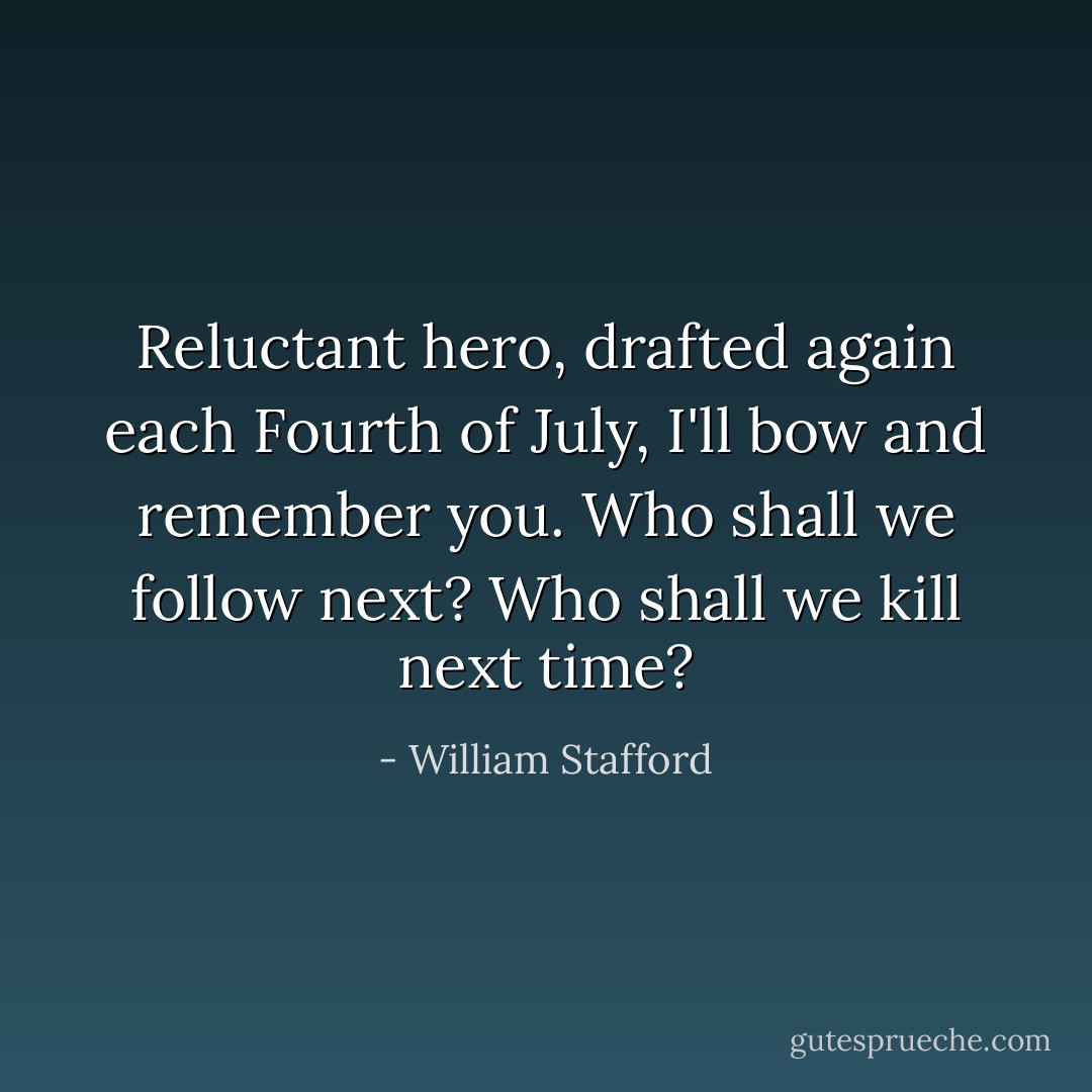 Reluctant hero, drafted again each Fourth<br />of July, I'll bow and remember you. Who<br />shall we follow next? Who shall we kill<br />next time? - William Stafford