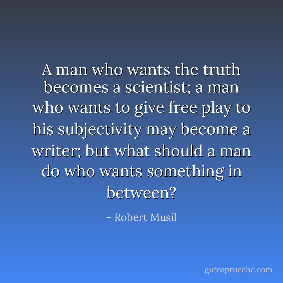 A man who wants the truth becomes a scientist; a man who wants to give free play to his subjectivity may become a writer; but what should a man do who wants something in between? - Robert Musil