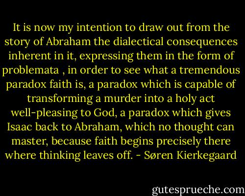 It is now my intention to draw out from the story of Abraham the dialectical<br />consequences inherent in it, expressing them in the form of<br />problemata<br />, in order to see<br />what a tremendous paradox faith is, a paradox which is capable of transforming a<br />murder into a holy act well-pleasing to God, a paradox which gives Isaac back to<br />Abraham, which no thought can master, because faith begins precisely there where<br />thinking leaves off. - Søren Kierkegaard