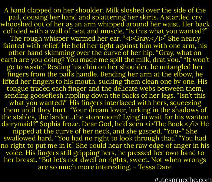 A hand clapped on her shoulder.<br />Milk sloshed over the side of the pail, dousing her hand and splattering her skirts. A startled cry whooshed out of her as an arm whipped around her waist. Her back collided with a wall of heat and muscle.<br />“Is this what you wanted?” The rough whisper warmed her ear.<br />“<i>Gray.</i>” She nearly fainted with relief. He held her tight against him with one arm, his other hand skimming over the curve of her hip. “Gray, what on earth are you doing? You made me spill the milk, drat you.”<br />“It won’t go to waste.” Resting his chin on her shoulder, he untangled her fingers from the pail’s handle. Bending her arm at the elbow, he lifted her fingers to his mouth, sucking them clean one by one. His tongue traced each finger and the delicate webs between them, sending gooseflesh rippling down the backs of her legs.<br />“Isn’t this what you wanted?” His fingers interlaced with hers, squeezing them until they hurt. “Your dream lover, lurking in the shadows of the stables, the larder…the storeroom? Lying in wait for his wanton dairymaid?”<br />Sophia froze. Dear God, he’d seen <i>The Book.</i> He nipped at the curve of her neck, and she gasped. “You-“ She swallowed hard. “You had no right to look through that.”<br />“You had no right to put me in it.” She could hear the raw edge of anger in his voice. His fingers still gripping hers, he pressed her own hand to her breast. “But let’s not dwell on rights, sweet. Not when wrongs are so much more interesting. - Tessa Dare