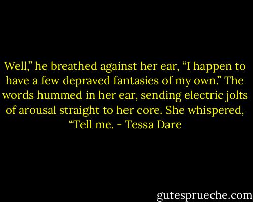Well,” he breathed against her ear, “I happen to have a few depraved fantasies of my own.”<br />The words hummed in her ear, sending electric jolts of arousal straight to her core. She whispered, “Tell me. - Tessa Dare