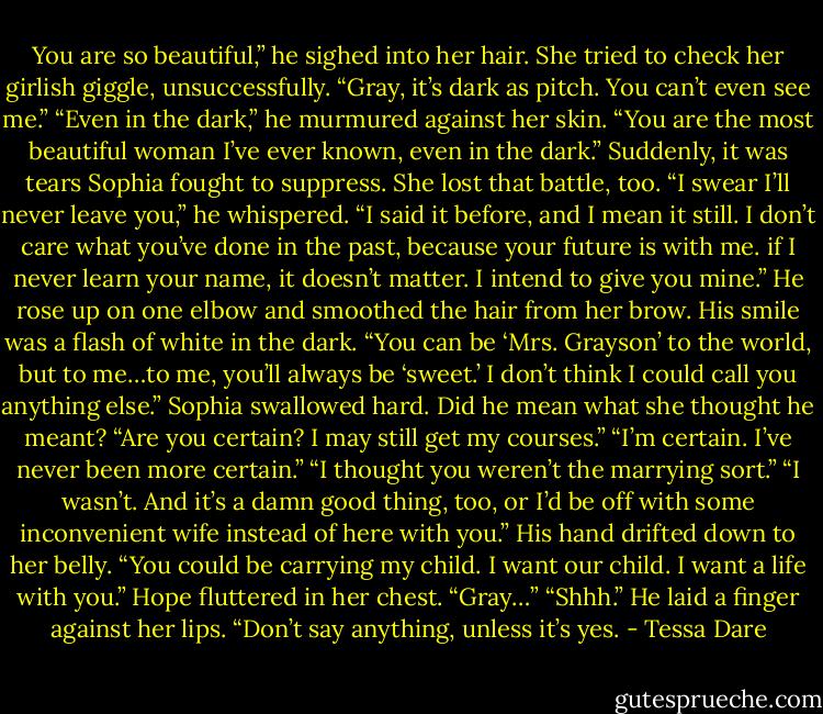 You are so beautiful,” he sighed into her hair.<br />She tried to check her girlish giggle, unsuccessfully. “Gray, it’s dark as pitch. You can’t even see me.”<br />“Even in the dark,” he murmured against her skin. “You are the most beautiful woman I’ve ever known, even in the dark.”<br />Suddenly, it was tears Sophia fought to suppress. She lost that battle, too.<br />“I swear I’ll never leave you,” he whispered. “I said it before, and I mean it still. I don’t care what you’ve done in the past, because your future is with me. if I never learn your name, it doesn’t matter. I intend to give you mine.”<br />He rose up on one elbow and smoothed the hair from her brow. His smile was a flash of white in the dark. “You can be ‘Mrs. Grayson’ to the world, but to me…to me, you’ll always be ‘sweet.’ I don’t think I could call you anything else.”<br />Sophia swallowed hard. Did he mean what she thought he meant? “Are you certain? I may still get my courses.”<br />“I’m certain. I’ve never been more certain.”<br />“I thought you weren’t the marrying sort.”<br />“I wasn’t. And it’s a damn good thing, too, or I’d be off with some inconvenient wife instead of here with you.” His hand drifted down to her belly. “You could be carrying my child. I want our child. I want a life with you.”<br />Hope fluttered in her chest. “Gray…”<br />“Shhh.” He laid a finger against her lips. “Don’t say anything, unless it’s yes. - Tessa Dare
