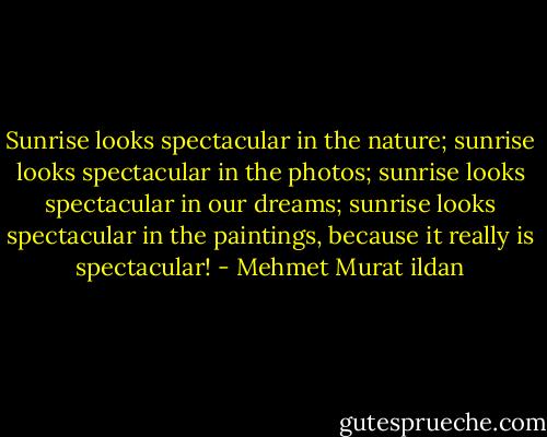 Sunrise looks spectacular in the nature; sunrise looks spectacular in the photos; sunrise looks spectacular in our dreams; sunrise looks spectacular in the paintings, because it really is spectacular! - Mehmet Murat ildan