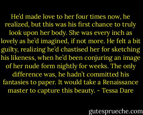 He’d made love to her four times now, he realized, but this was his first chance to truly look upon her body. She was every inch as lovely as he’d imagined, if not more. He felt a bit guilty, realizing he’d chastised her for sketching his likeness, when he’d been conjuring an image of her nude form nightly for weeks. The only difference was, he hadn’t committed his fantasies to paper.<br />It would take a Renaissance master to capture this beauty. - Tessa Dare