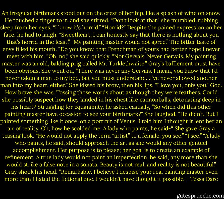 An irregular birthmark stood out on the crest of her hip, like a splash of wine on snow.<br />He touched a finger to it, and she stirred.<br />“Don’t look at that,” she mumbled, rubbing sleep from her eyes. “I know it’s horrid.”<br />“Horrid?” Despite the pained expression on her face, he had to laugh. “Sweetheart, I can honestly say that there is nothing about you that’s horrid in the least.”<br />“My painting master would not agree.”<br />The bitter taste of envy filled his mouth. “Do you know, that Frenchman of yours had better hope I never meet with him.<br />“Oh, no,” she said quickly. “Not Gervais. Never Gervais. My painting master was an old, balding prig called Mr. Turklethwaite.”<br />Gray’s bafflement must have been obvious.<br />She went on, “There was never any Gervais. I mean, you know that I’d never taken a man to my bed, but you must understand…I’ve never allowed another man into my heart, either.” She kissed his brow, then his lips. “I love you, only you.”<br />God. How brave she was. Tossing those words about as though they were feathers. Could she possibly suspect how they landed in his chest like cannonballs, detonating deep in his heart?<br />Struggling for equanimity, he asked casually, “So when did this other painting master have occasion to see your birthmark?”<br />She laughed. “He didn’t. But I painted something like it once, on a portrait of Venus. I told him I thought it lent her an air of reality. Oh, how he scolded me. A lady who paints, he said-“ She gave Gray a teasing look. “He would not apply the term “artist” to a female, you see.”<br />“I see.”<br />“A lady who paints, he said, should approach the art as she would any other genteel accomplishment. Her purpose is to please; her goal is to create an example of refinement. A true lady would not paint an imperfection, he said, any more than she would strike a false note in a sonata. Beauty is not real, and reality is not beautiful.”<br />Gray shook his head. “Remarkable. I believe I despise your real painting master even more than I hated the fictional one. I wouldn’t have thought it possible. - Tessa Dare