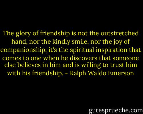 The glory of friendship is not the outstretched hand, nor the kindly smile, nor the joy of companionship; it's the spiritual inspiration that comes to one when he discovers that someone else believes in him and is willing to trust him with his friendship. - Ralph Waldo Emerson