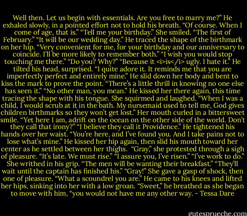 Well then. Let us begin with essentials. Are you free to marry me?” He exhaled slowly, in a pointed effort not to hold his breath.<br />“Of course. When I come of age, that is.”<br />“Tell me your birthday.”<br />She smiled. “The first of February.”<br />“It will be our wedding day.” He traced the shape of the birthmark on her hip. “Very convenient for me, for your birthday and our anniversary to coincide. I’ll be more likely to remember both.”<br />“I wish you would stop touching me there.”<br />“Do you? Why?”<br />“Because it <i>is</i> ugly. I hate it.”<br />He tilted his head, surprised. “I quite adore it. It reminds me that you are imperfectly perfect and entirely mine.” He slid down her body and bent to kiss the mark to prove the point. “There’s a little thrill in knowing no one else has seen it.”<br />“No other man, you mean.” He kissed her there again, this time tracing the shape with his tongue. She squirmed and laughed. “When I was a child, I would scrub at it in the bath. My nursemaid used to tell me, God gives children birthmarks so they won’t get lost.” Her mouth curled in a bittersweet smile. “Yet here I am, adrift on the ocean on the other side of the world. Don’t they call that irony?”<br />“I believe they call it Providence.” He tightened his hands over her waist. “You’re here, and I’ve found you. And I take pains not to lose what’s mine.”<br />He kissed her hip again, then slid his mouth toward her center as he settled between her thighs. <br />“Gray,” she protested through a sigh of pleasure. “It’s late. We must rise.”<br />“I assure you, I’ve risen.”<br />“I’ve work to do.” She writhed in his grip. “The men will be wanting their breakfast.”<br />“They’ll wait until the captain has finished his.”<br />“Gray!” She gave a gasp of shock, then one of pleasure. “What a scoundrel you are.”<br />He came to his knees and lifted her hips, sinking into her with a low groan. “Sweet,” he breathed as she began to move with him, “you would not have me any other way. - Tessa Dare