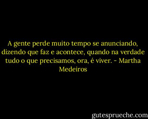 A gente perde muito tempo se anunciando, dizendo que faz e acontece, quando na verdade tudo o que precisamos, ora, é viver. - Martha Medeiros