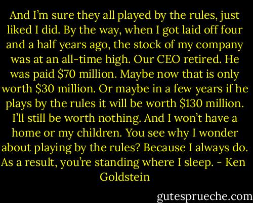 And I’m sure they all played by the rules, just liked I did. By the way, when I got laid off four and a half years ago, the stock of my company was at an all-time high. Our CEO retired. He was paid $70 million. Maybe now that is only worth $30 million. Or maybe in a few years if he plays by the rules it will be worth $130 million. I’ll still be worth nothing. And I won’t have a home or my children. You see why I wonder about playing by the rules? Because I always do. As a result, you’re standing where I sleep. - Ken  Goldstein