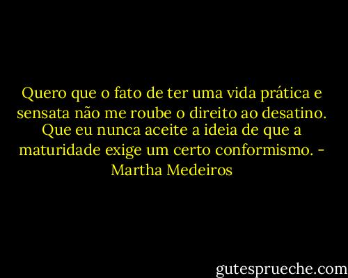 Quero que o fato de ter uma vida prática e sensata não me roube o direito ao desatino. Que eu nunca aceite a ideia de que a maturidade exige um certo conformismo. - Martha Medeiros
