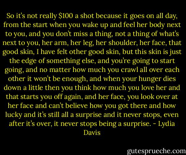 So it’s not really $100 a shot because it goes on all day, from the start when you wake up and feel her body next to you, and you don’t miss a thing, not a thing of what’s next to you, her arm, her leg, her shoulder, her face, that good skin, I have felt other good skin, but this skin is just the edge of something else, and you’re going to start going, and no matter how much you crawl all over each other it won’t be enough, and when your hunger dies down a little then you think how much you love her and that starts you off again, and her face, you look over at her face and can’t believe how you got there and how lucky and it’s still all a surprise and it never stops, even after it’s over, it never stops being a surprise. - Lydia Davis