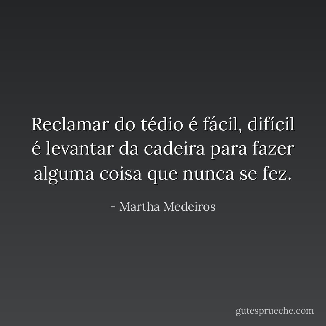 Reclamar do tédio é fácil, difícil é levantar da cadeira para fazer alguma coisa que nunca se fez. - Martha Medeiros