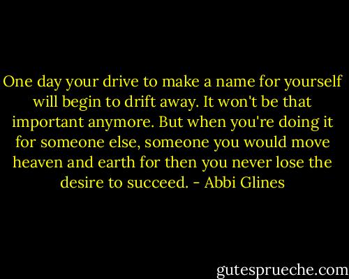 One day your drive to make a name for yourself will begin to drift away. It won't be that important anymore. But when you're doing it for someone else, someone you would move heaven and earth for then you never lose the desire to succeed. - Abbi Glines