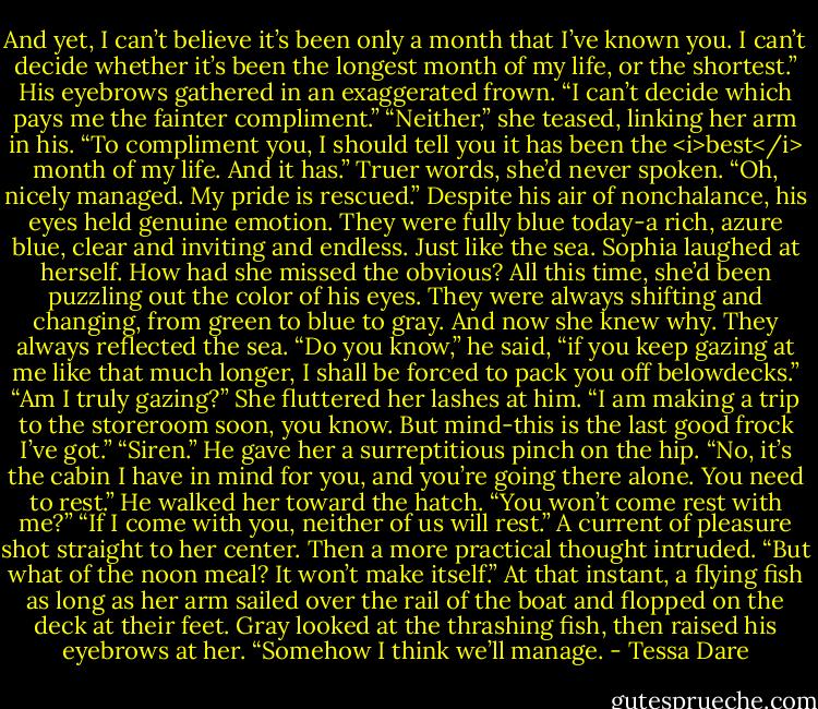 And yet, I can’t believe it’s been only a month that I’ve known you. I can’t decide whether it’s been the longest month of my life, or the shortest.”<br />His eyebrows gathered in an exaggerated frown. “I can’t decide which pays me the fainter compliment.”<br />“Neither,” she teased, linking her arm in his. “To compliment you, I should tell you it has been the <i>best</i> month of my life. And it has.” Truer words, she’d never spoken.<br />“Oh, nicely managed. My pride is rescued.” Despite his air of nonchalance, his eyes held genuine emotion. They were fully blue today-a rich, azure blue, clear and inviting and endless. Just like the sea.<br />Sophia laughed at herself. How had she missed the obvious? All this time, she’d been puzzling out the color of his eyes. They were always shifting and changing, from green to blue to gray. And now she knew why. They always reflected the sea.<br />“Do you know,” he said, “if you keep gazing at me like that much longer, I shall be forced to pack you off belowdecks.”<br />“Am I truly gazing?” She fluttered her lashes at him. “I am making a trip to the storeroom soon, you know. But mind-this is the last good frock I’ve got.”<br />“Siren.” He gave her a surreptitious pinch on the hip. “No, it’s the cabin I have in mind for you, and you’re going there alone. You need to rest.” He walked her toward the hatch.<br />“You won’t come rest with me?”<br />“If I come with you, neither of us will rest.”<br />A current of pleasure shot straight to her center. Then a more practical thought intruded. “But what of the noon meal? It won’t make itself.”<br />At that instant, a flying fish as long as her arm sailed over the rail of the boat and flopped on the deck at their feet.<br />Gray looked at the thrashing fish, then raised his eyebrows at her. “Somehow I think we’ll manage. - Tessa Dare