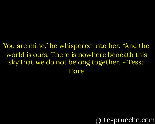 You are mine,” he whispered into her. “And the world is ours. There is nowhere beneath this sky that we do not belong together. - Tessa Dare