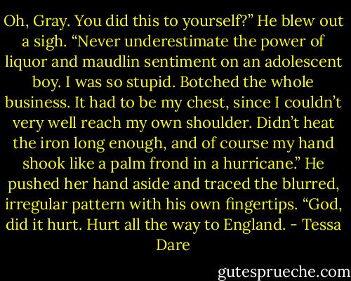 Oh, Gray. You did this to yourself?”<br />He blew out a sigh. “Never underestimate the power of liquor and maudlin sentiment on an adolescent boy. I was so stupid. Botched the whole business. It had to be my chest, since I couldn’t very well reach my own shoulder. Didn’t heat the iron long enough, and of course my hand shook like a palm frond in a hurricane.” He pushed her hand aside and traced the blurred, irregular pattern with his own fingertips. “God, did it hurt. Hurt all the way to England. - Tessa Dare