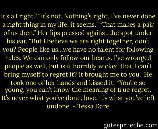 It’s all right.”<br />“It’s not. Nothing’s right. I’ve never done a right thing in my life, it seems.”<br />“That makes a pair of us then.” Her lips pressed against the spot under his ear. “But I believe we are right together, don’t you? People like us…we have no talent for following rules. We can only follow our hearts. I’ve wronged people as well, but is it horribly wicked that I can’t bring myself to regret it? It brought me to you.”<br />He took one of her hands and kissed it. “You’re so young, you can’t know the meaning of true regret. It’s never what you’ve done, love, it’s what you’ve left undone. - Tessa Dare