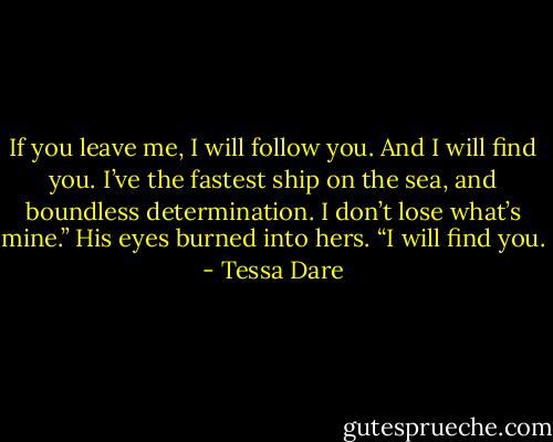 If you leave me, I will follow you. And I will find you. I’ve the fastest ship on the sea, and boundless determination. I don’t lose what’s mine.” His eyes burned into hers. “I will find you. - Tessa Dare