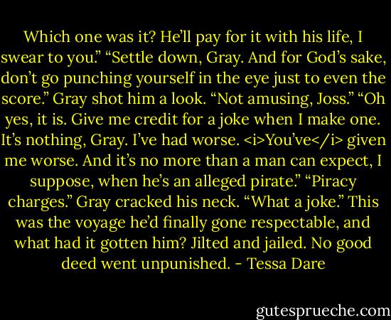 Which one was it? He’ll pay for it with his life, I swear to you.”<br />“Settle down, Gray. And for God’s sake, don’t go punching yourself in the eye just to even the score.”<br />Gray shot him a look. “Not amusing, Joss.”<br />“Oh yes, it is. Give me credit for a joke when I make one. It’s nothing, Gray. I’ve had worse. <i>You’ve</i> given me worse. And it’s no more than a man can expect, I suppose, when he’s an alleged pirate.”<br />“Piracy charges.” Gray cracked his neck. “What a joke.” This was the voyage he’d finally gone respectable, and what had it gotten him? Jilted and jailed. No good deed went unpunished. - Tessa Dare