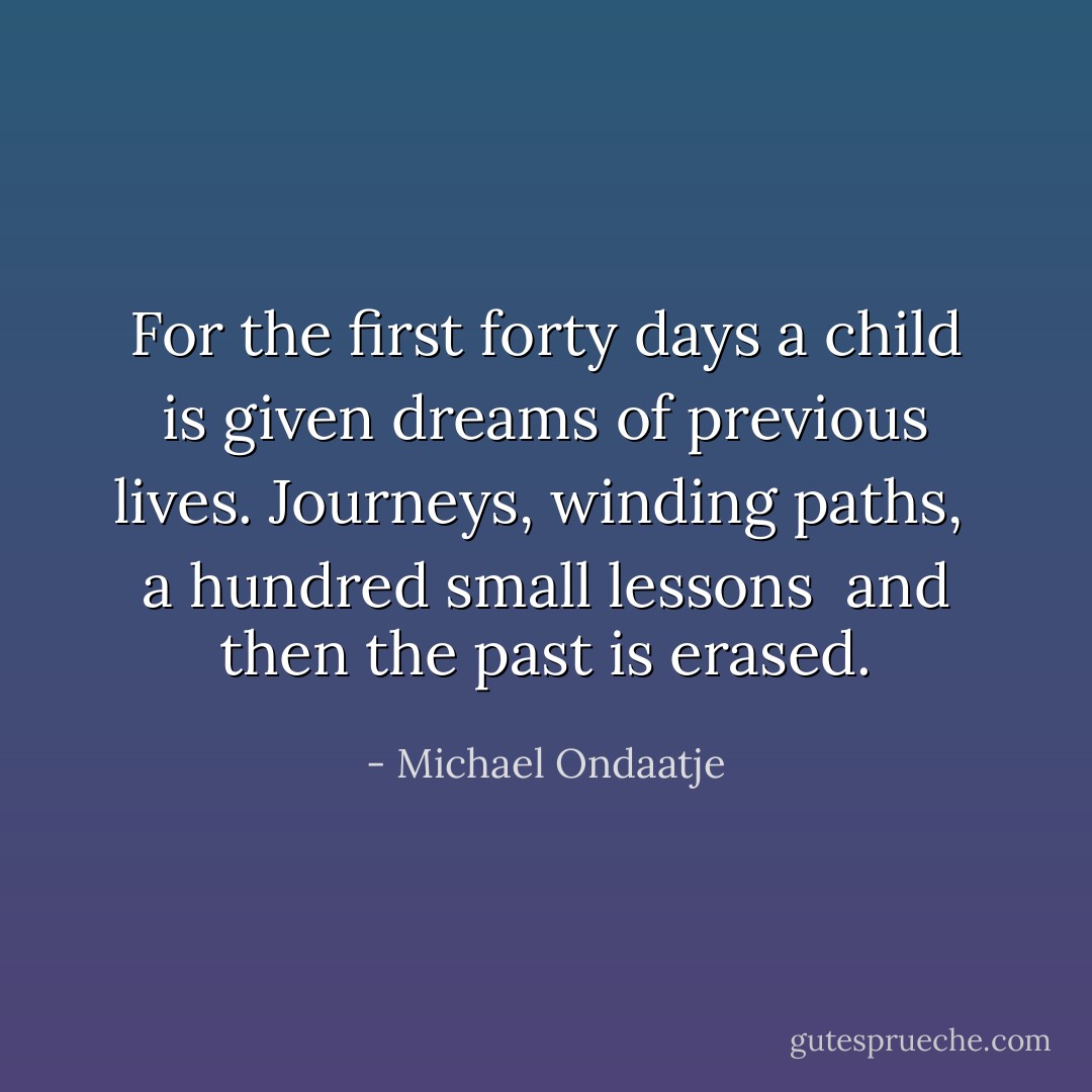 For the first forty days a child<br />is given dreams of previous lives. Journeys, winding paths, <br />a hundred small lessons <br />and then the past is erased. - Michael Ondaatje