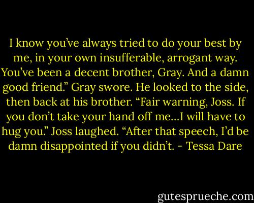 I know you’ve always tried to do your best by me, in your own insufferable, arrogant way. You’ve been a decent brother, Gray. And a damn good friend.”<br />Gray swore. He looked to the side, then back at his brother. “Fair warning, Joss. If you don’t take your hand off me…I will have to hug you.”<br />Joss laughed. “After that speech, I’d be damn disappointed if you didn’t. - Tessa Dare