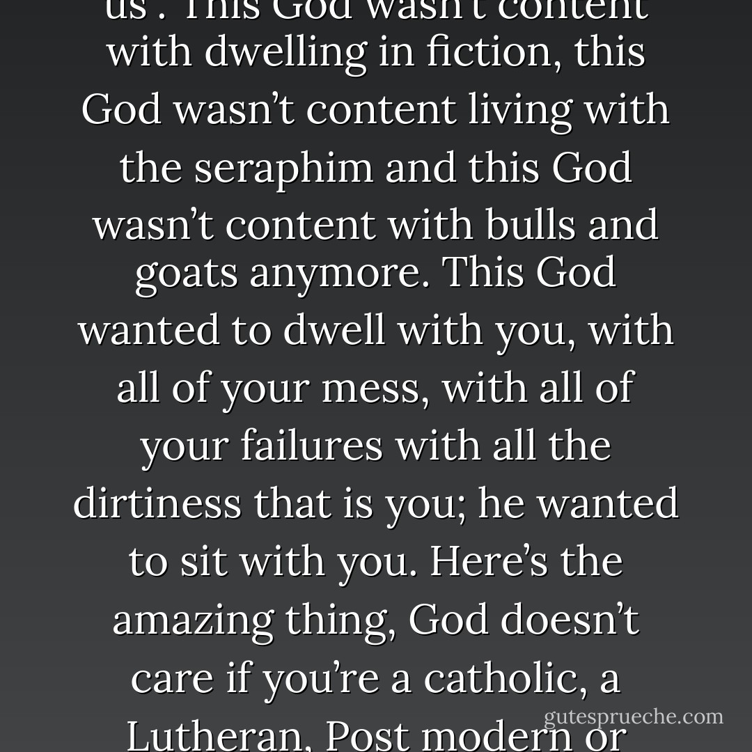 We read about the name Jesus was given at his birth; Immanuel, meaning “God with us”. This God wasn’t content with dwelling in fiction, this God wasn’t content living with the seraphim and this God wasn’t content with bulls and goats anymore. This God wanted to dwell with you, with all of your mess, with all of your failures with all the dirtiness that is you; he wanted to sit with you. Here’s the amazing thing, God doesn’t care if you’re a catholic, a Lutheran, Post modern or Emergent; he wants to sit with you. - Ricky Maye