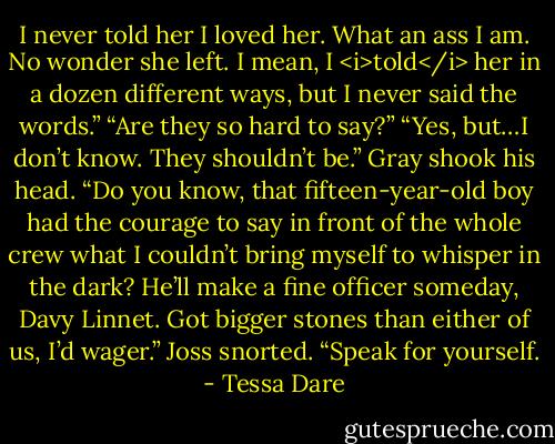 I never told her I loved her. What an ass I am. No wonder she left. I mean, I <i>told</i> her in a dozen different ways, but I never said the words.”<br />“Are they so hard to say?”<br />“Yes, but…I don’t know. They shouldn’t be.” Gray shook his head. “Do you know, that fifteen-year-old boy had the courage to say in front of the whole crew what I couldn’t bring myself to whisper in the dark? He’ll make a fine officer someday, Davy Linnet. Got bigger stones than either of us, I’d wager.”<br />Joss snorted. “Speak for yourself. - Tessa Dare