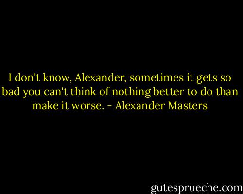 I don't know, Alexander, sometimes it gets so bad you can't think of nothing better to do than make it worse. - Alexander Masters