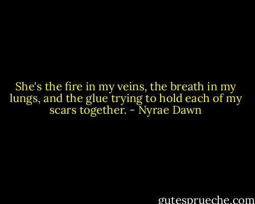 She's the fire in my veins, the breath in my lungs, and the glue trying to hold each of my scars together. - Nyrae Dawn