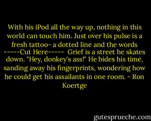 With his iPod all the way up, nothing in this<br />world can touch him. Just over his pulse<br />is a fresh tattoo- a dotted line and the words<br />-----Cut Here-----<br /><br />Grief is a street he skates down. "Hey,<br />donkey's ass!" He bides his time, sanding<br />away his fingerprints, wondering how he<br />could get his assailants in one room. - Ron Koertge