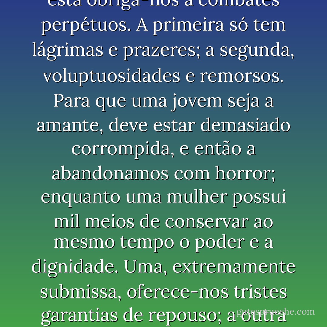 Uma mulher de trinta anos possui atrativos irresistíveis para um rapaz; nada há mais natural, mais poderosamente urdido e melhor preestabelecido que as afeições profundas de que a sociedade nos oferece tantos exemplos entre uma mulher como a marquesa e um jovem como Carlos de Vandenesse.De fato, uma jovem tem demasiadas ilusões, demasiada inexperiência, e o sexo é bastante cúmplice do amor, para que um homem possa sentir-se lisonjeado, enquanto uma mulher conhece toda a extensão dos sacrifícios que tem que fazer. Uma é arrastada pela curiosidade, por seduções estranhas às do amor; a outra obedece a um sentimento consciencioso. Uma cede, a outra escolhe. Essa escolha já não é por si uma imensa lisonja? Dotada de um saber quase sempre caramente pago por desgosto, dando-se, a mulher experiente parece dar mais que a si própria; enquanto a jovem, ignorante e crédula, nada sabendo, nada pode comparar nem apreciar, ela aceita o amor e estuda-o. Uma instrui-nos, aconselha-nos numa idade em que se gosta de ser guiado, em que a obediência é um prazer; a outra tudo quer saber, e, onde esta se mostra apenas ingênua, mostra-se a outra profundamente terna. Aquela apresenta-nos um só triunfo, esta obriga-nos a combates perpétuos. A primeira só tem lágrimas e prazeres; a segunda, voluptuosidades e remorsos. Para que uma jovem seja a amante, deve estar demasiado corrompida, e então a abandonamos com horror; enquanto uma mulher possui mil meios de conservar ao mesmo tempo o poder e a dignidade. Uma, extremamente submissa, oferece-nos tristes garantias de repouso; a outra perde demasiado para não pedir ao amor as suas mil metamorfoses. Uma desonra-se apenas a si; a outra mata em proveito do amante uma família inteira. A jovem tem apenas uma vaidade e crê ter dito tudo, despindo o vestido; porém a mulher tem-nas em grande número e oculta-se sob mil véus; enfim, ela acaricia todas as vaidades, e a noviça apenas lisonjeia uma. Há, além disso, no amor da mulher de trinta anos, certas indecisões, terrores, receios, perturbações e tempestades o amor de uma jovem nunca pode oferecer. Chegando a essa idade, a mulher pede ao jovem que lhe restitua a estima que lhe sacrificou; só vive para ele, ocupa-se do seu futuro, deseja-lhe uma linda existência, torna-a até gloriosa; obedece, pede e ordena, abaixa-se e eleva-se e sabe consolar em mil ocasiões em que à jovem apenas é da do gemer. Enfim, além de todas as vantagens da sua posição, a mulher de trinta anos pode tornar-se jovem, representar todos os papéis, ser pudica e embelezar-se até com a própria desgraça. Entre ambas, encontra-se a diferença incomensurável do previsto ao imprevisto, da força à fraqueza. A mulher de trinta anos satisfaz tudo, e a jovem, sob pena de deixar de sê-lo, nada deve satisfazer. - Honoré de Balzac