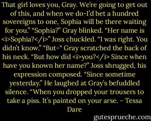 That girl loves you, Gray. We’re going to get out of this, and when we do-I’d bet a hundred sovereigns to one, Sophia will be there waiting for you.”<br />“Sophia?” Gray blinked. “Her name is <i>Sophia?</i>”<br />Joss chuckled. “I was right. You didn’t know.”<br />“But-“ Gray scratched the back of his neck. “But how did <i>you?</i> Since when have you known her name?”<br />Joss shrugged, his expression composed. “Since sometime yesterday.” He laughed at Gray’s befuddled silence. “When you dropped your trousers to take a piss. It’s painted on your arse. - Tessa Dare