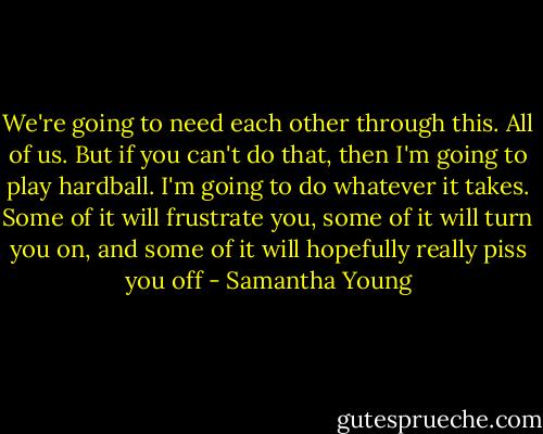 We're going to need each other through this. All of us. But if you can't do that, then I'm going to play hardball. I'm going to do whatever it takes. Some of it will frustrate you, some of it will turn you on, and some of it will hopefully really piss you off - Samantha Young