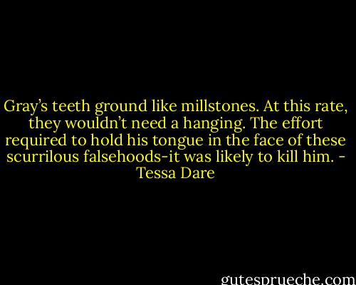 Gray’s teeth ground like millstones. At this rate, they wouldn’t need a hanging. The effort required to hold his tongue in the face of these scurrilous falsehoods-it was likely to kill him. - Tessa Dare