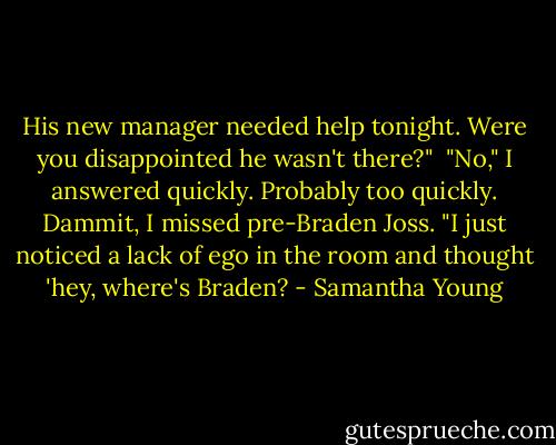His new manager needed help tonight. Were you disappointed he wasn't there?"<br /><br />"No," I answered quickly. Probably too quickly. Dammit, I missed pre-Braden Joss. "I just noticed a lack of ego in the room and thought 'hey, where's Braden? - Samantha Young