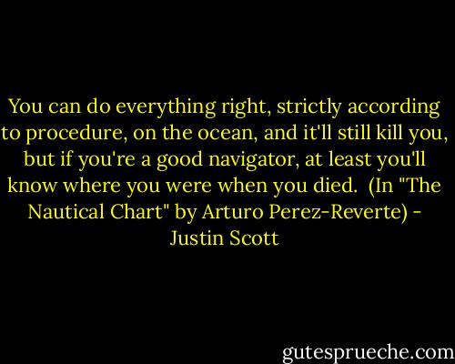 You can do everything right, strictly according to procedure, on the ocean, and it'll still kill you, but if you're a good navigator, at least you'll know where you were when you died.<br /><br />(In "The Nautical Chart" by Arturo Perez-Reverte) - Justin Scott