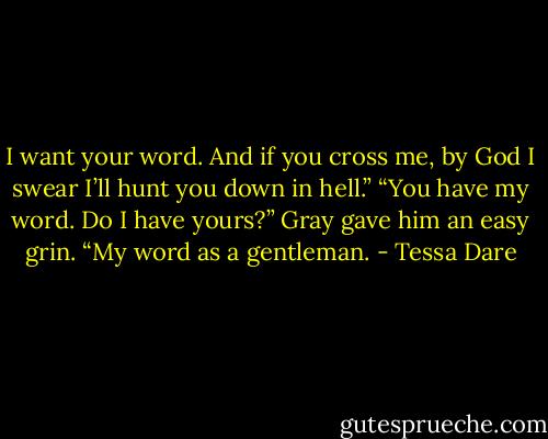 I want your word. And if you cross me, by God I swear I’ll hunt you down in hell.”<br />“You have my word. Do I have yours?”<br />Gray gave him an easy grin. “My word as a gentleman. - Tessa Dare