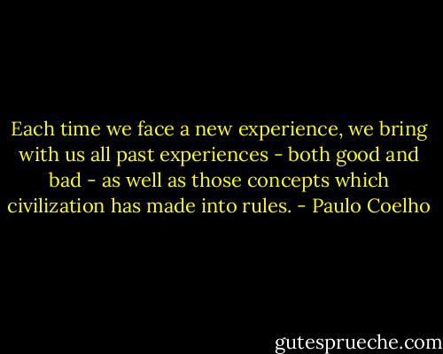 Each time we face a new experience, we bring with us all past experiences - both good and bad - as well as those concepts which civilization has made into rules. - Paulo Coelho