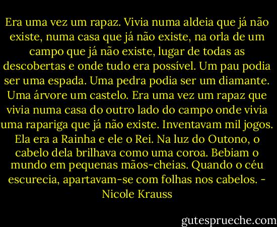 Era uma vez um rapaz. Vivia numa aldeia que já não existe, numa casa que já não existe, na orla de um campo que já não existe, lugar de todas as descobertas e onde tudo era possível. Um pau podia ser uma espada. Uma pedra podia ser um diamante. Uma árvore um castelo.<br />Era uma vez um rapaz que vivia numa casa do outro lado do campo onde vivia uma rapariga que já não existe. Inventavam mil jogos. Ela era a Rainha e ele o Rei. Na luz do Outono, o cabelo dela brilhava como uma coroa. Bebiam o mundo em pequenas mãos-cheias. Quando o céu escurecia, apartavam-se com folhas nos cabelos. - Nicole Krauss