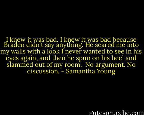 I knew it was bad. I knew it was bad because Braden didn't say anything. He seared me into my walls with a look I never wanted to see in his eyes again, and then he spun on his heel and slammed out of my room.<br /><br />No argument. No discussion. - Samantha Young