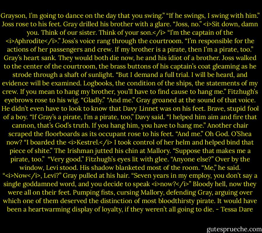 Grayson, I’m going to dance on the day that you swing.”<br />“If he swings, I swing with him.” Joss rose to his feet.<br />Gray drilled his brother with a glare. “Joss, no.” <i>Sit down, damn you. Think of our sister. Think of your son.</i><br />“I’m the captain of the <i>Aphrodite</i>.” Joss’s voice rang through the courtroom. “I’m responsible for the actions of her passengers and crew. If my brother is a pirate, then I’m a pirate, too.”<br />Gray’s heart sank. They would both die now, he and his idiot of a brother.<br />Joss walked to the center of the courtroom, the brass buttons of his captain’s coat gleaming as he strode through a shaft of sunlight. “But I demand a full trial. I will be heard, and evidence will be examined. Logbooks, the condition of the ships, the statements of my crew. If you mean to hang my brother, you’ll have to find cause to hang me.”<br />Fitzhugh’s eyebrows rose to his wig. “Gladly.”<br />“And me.”<br />Gray groaned at the sound of that voice. He didn’t even have to look to know that Davy Linnet was on his feet. Brave, stupid fool of a boy.<br />“If Gray’s a pirate, I’m a pirate, too,” Davy said. “I helped him aim and fire that cannon, that’s God’s truth. If you hang him, you have to hang me.”<br />Another chair scraped the floorboards as its occupant rose to his feet. “And me.”<br />Oh God. O’Shea now?<br />“I boarded the <i>Kestrel.</i> I took control of her helm and helped bind that piece of shite.” The Irishman jutted his chin at Mallory. “Suppose that makes me a pirate, too.” <br />“Very good.” Fitzhugh’s eyes lit with glee. “Anyone else?”<br />Over by the window, Levi stood. His shadow blanketed most of the room. “Me,” he said.<br />“<i>Now</i>, Levi?” Gray pulled at his hair. “Seven years in my employ, you don’t say a single goddamned word, and you decide to speak <i>now?</i>”<br />Bloody hell, now they were all on their feet. Pumping fists, cursing Mallory, defending Gray, arguing over which one of them deserved the distinction of most bloodthirsty pirate. It would have been a heartwarming display of loyalty, if they weren’t all going to die. - Tessa Dare